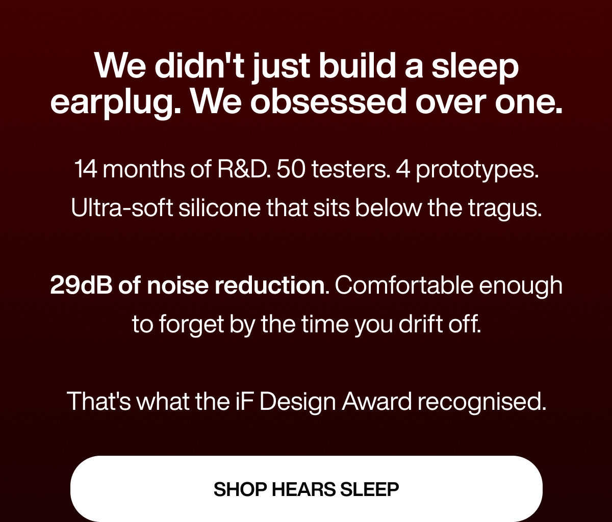We didn't just build a sleep earplug. We obsessed over one. | 14 months of R&D. 50 testers. 4 prototypes. Ultra-soft silicone that sits below the tragus.  29dB of noise reduction. Comfortable enough to forget by the time you drift off.  That's what the iF Design Award recognised. | SHOP HEARS SLEEP