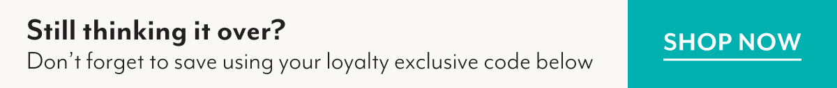 Still thinking it over? Don't forget to save using your loyalty exclusive code below | SHOP NOW