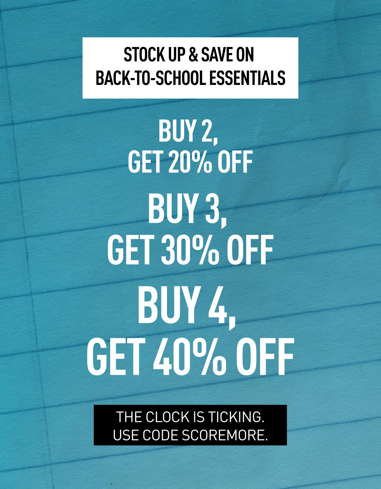 STOCK UP & SAVE ON BACK-TO-SCHOOL ESSENTIALS | BUY 2, GET 20% OFF, BUY 3, GET 30% OFF, BUY 4, GET 40% OFF | THE CLOCK IS TICKING. USE CODE SCOREMORE.