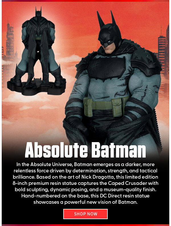 Headline: Absolute Batman  Subtext: In the Absolute Universe, Batman emerges as a darker, more relentless force driven by determination, strength, and tactical brilliance. Based on the art of Nick Dragotta, this limited edition 8-inch premium resin statue captures the Caped Crusader with bold sculpting, dynamic posing, and a museum-quality finish. Hand-numbered on the base, this DC Direct resin statue showcases a powerful new vision of Batman. shop now 