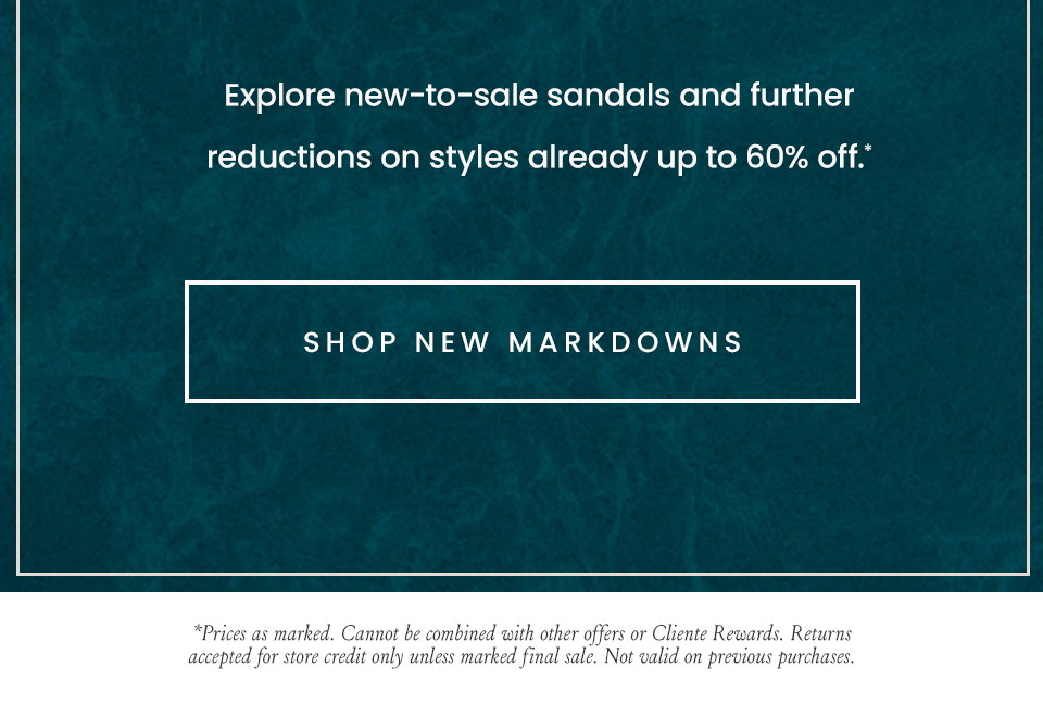 Explore new-to-sale sandals and further reductions on styles already up to 60% off.*  < Shop New Markdowns >  *Prices as marked. Cannot be combined with other offers or Cliente Rewards. Returns accepted for store credit only unless marked final sale. Not valid on previous purchases.