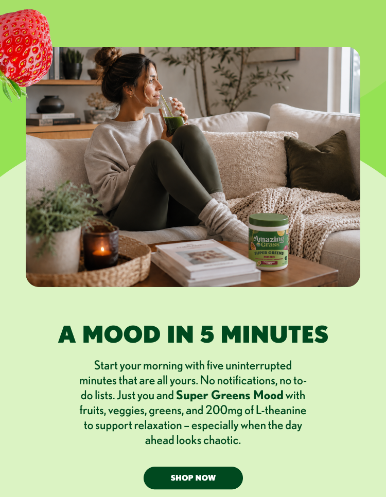 A Mood in 5 Minutes Start your morning with five uninterrupted minutes that are all yours. No notifications, no to-do lists. Just you and Super Greens Mood, featuring fruits, veggies, greens, and 200mg of L-theanine to support relaxation and help bring a little calm to even the busiest days.