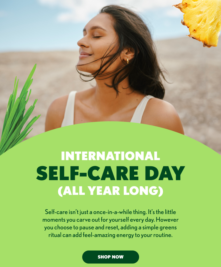 International Self-Care Day (All Year Long) Self-care isn’t reserved for special occasions. It’s found in the small moments you create for yourself every day. Whether it’s a quiet pause, a mindful routine, or a daily greens ritual, those simple habits can help add feel-amazing energy to your wellness journey all year long.