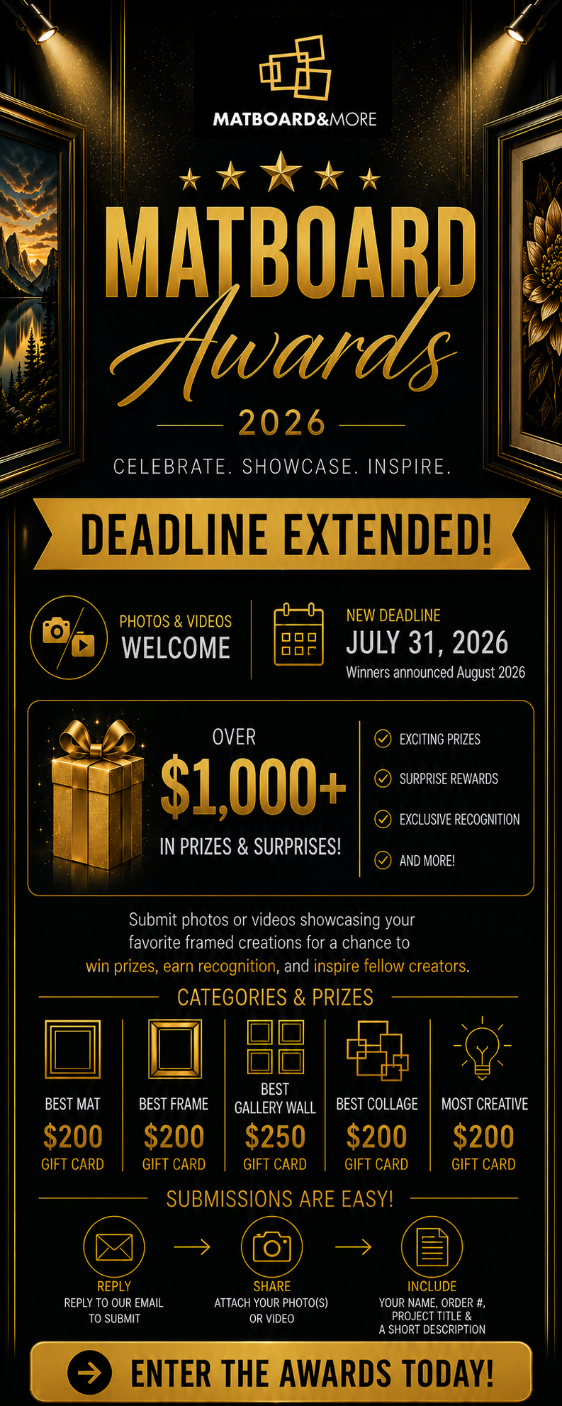We've extended the submission deadline for the Matboard Awards 2026 to July 31, 2026, giving you more time to enter your favorite framed creation.  Win Your Share of Over $1,000 in Matboard & More Gift Cards!  Category Prizes  Best Mat — $200 Gift Card Best Frame — $200 Gift Card Best Gallery Wall — $250 Gift Card Best Collage — $200 Gift Card Most Creative — $200 Gift Card  Entering is easy! Simply reply to this email and include:  Your photo(s) or video Your Matboard & More order number Project title (optional) Short description (optional)  Winners will be announced in August 2026.  Don't miss your chance to be recognized, inspire fellow creators, and compete for over $1,000 in gift card prizes.  Submit your entry by July 31, 2026.  The Matboard Awards Committee Presented by Matboard & More