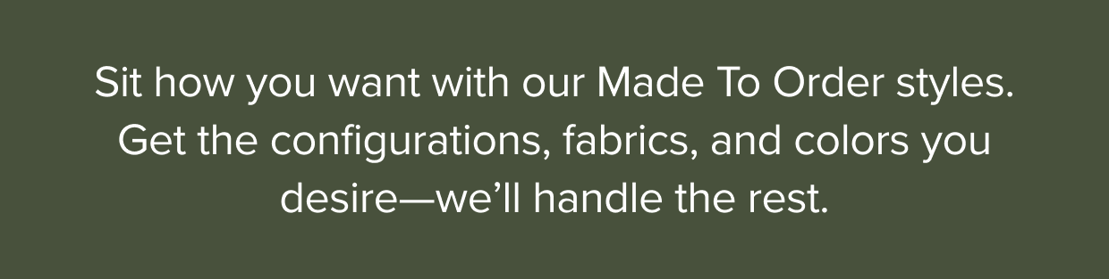 Sit how you want with our Made To Order styles. Get the configurations, fabrics, and colors you desire—we’ll handle the rest.