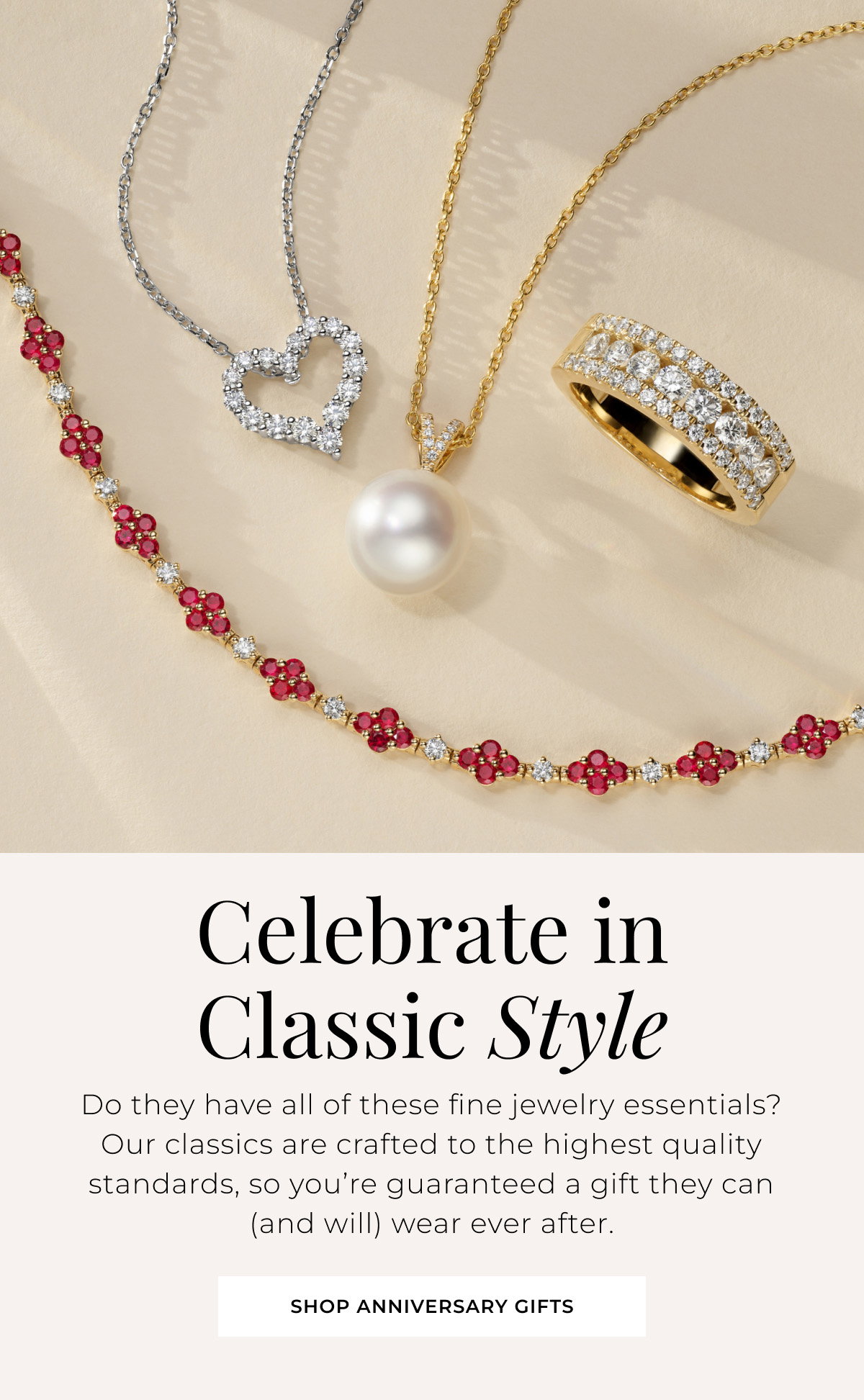 Celebrate in Classic Style - Do they have all of these fine jewelry essentials? Our classics are crafted to the highest quality standards, so you’re guaranteed a gift they can (and will) wear ever after. Shop Anniversary Gifts >