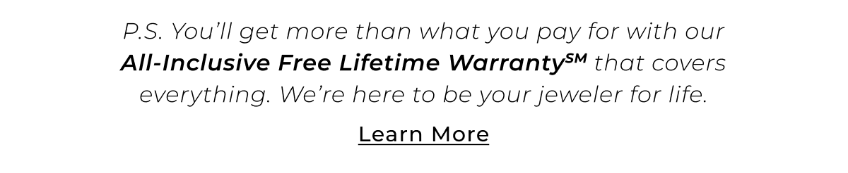 P.S. You’ll get more than what you pay for with our All-Inclusive Free Lifetime WarrantySM that covers everything. We’re here to be your jeweler for life. Learn More >