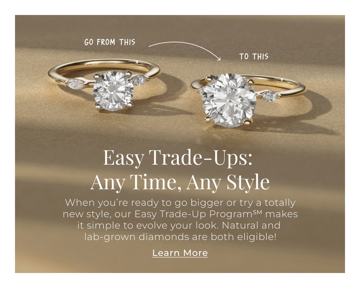 Easy Trade-Ups: Any Time, Any Style When you’re ready to go bigger or try a totally new style, our Easy Trade-Up ProgramSM makes it simple to evolve your look. Natural and lab-grown diamonds are both eligible! Learn More >