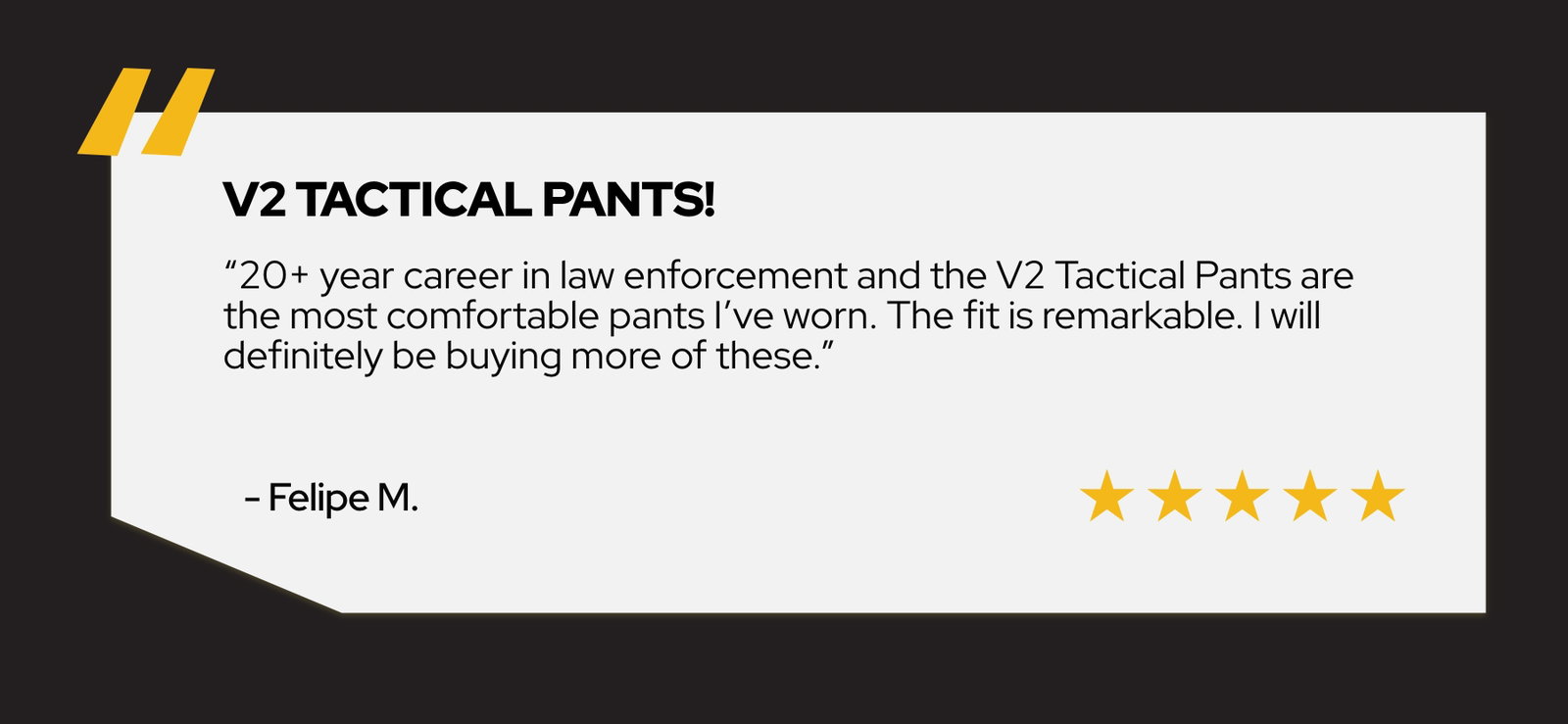 20+ year career in law enforcement and the V2 Tactical Pants are the most comfortable pants I've worn. The fit is remarkable. I will definitely be buying more of these. - Felipe M.
