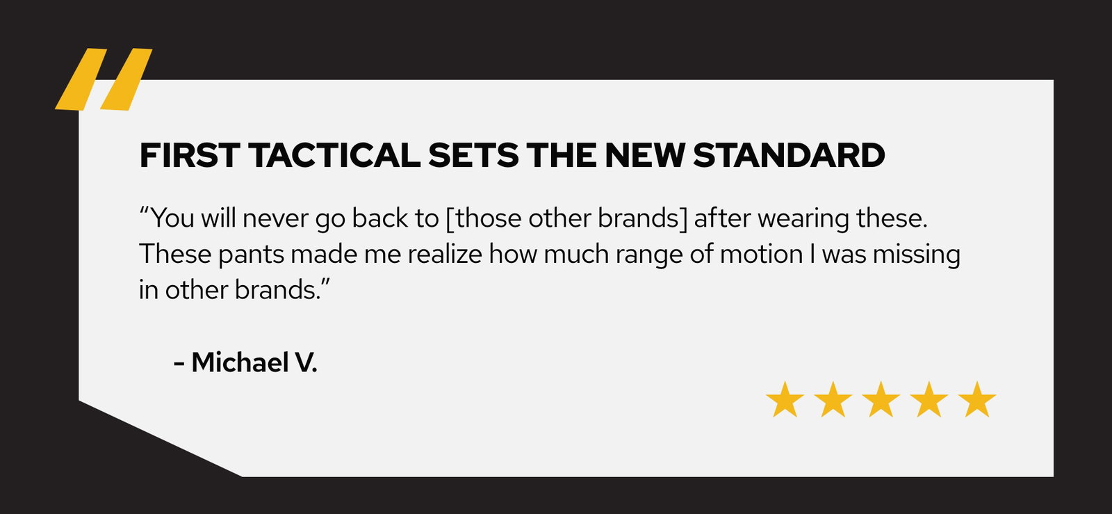 You will never go back to [those other brands] after wearing these. These pants made me realize how much range of motion i was missing in other brands - Michael V.