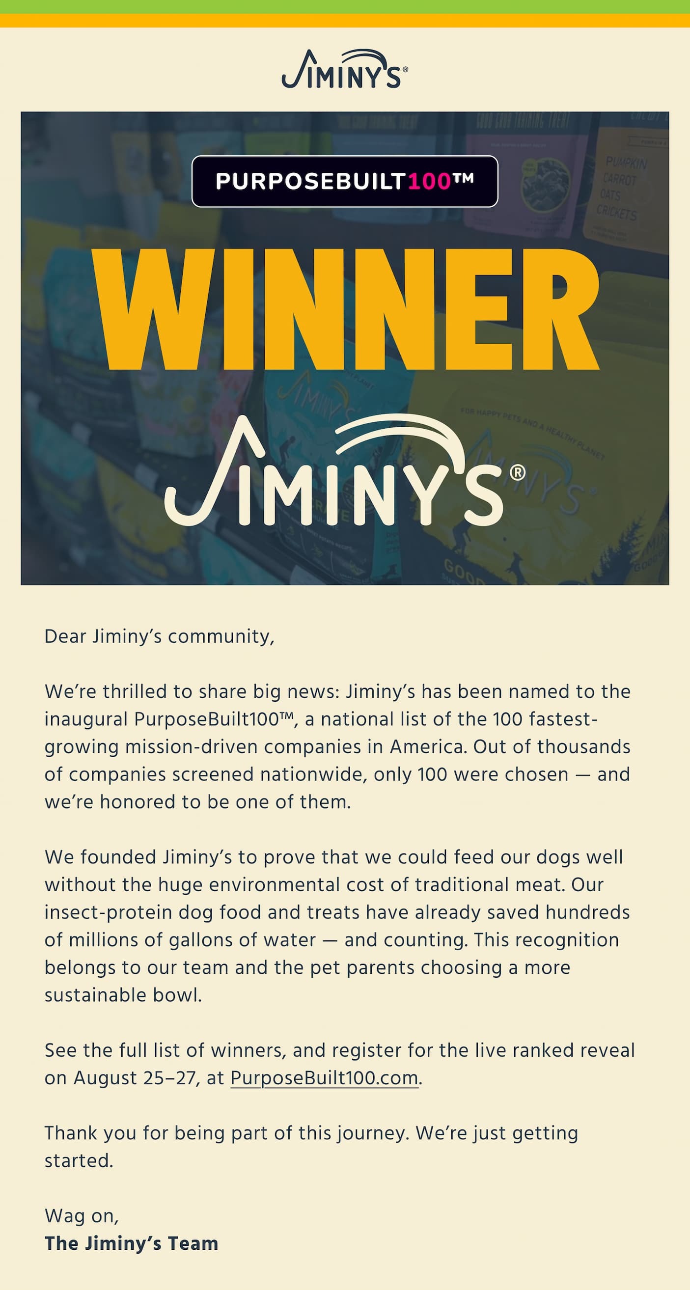 WINNER Jiminy's Dear Jiminy’s community,  We’re thrilled to share big news: Jiminy’s has been named to the inaugural PurposeBuilt100™, a national list of the 100 fastest-growing mission-driven companies in America. Out of thousands of companies screened nationwide, only 100 were chosen — and we’re honored to be one of them.   We founded Jiminy’s to prove that we could feed our dogs well without the huge environmental cost of traditional meat. Our insect-protein dog food and treats have already saved hundreds of millions of gallons of water — and counting. This recognition belongs to our team and the pet parents choosing a more sustainable bowl.   See the full list of winners, and register for the live ranked reveal on August 25–27, at PurposeBuilt100.com.   Thank you for being part of this journey. We’re just getting started.   Wag on, The Jiminy’s Team