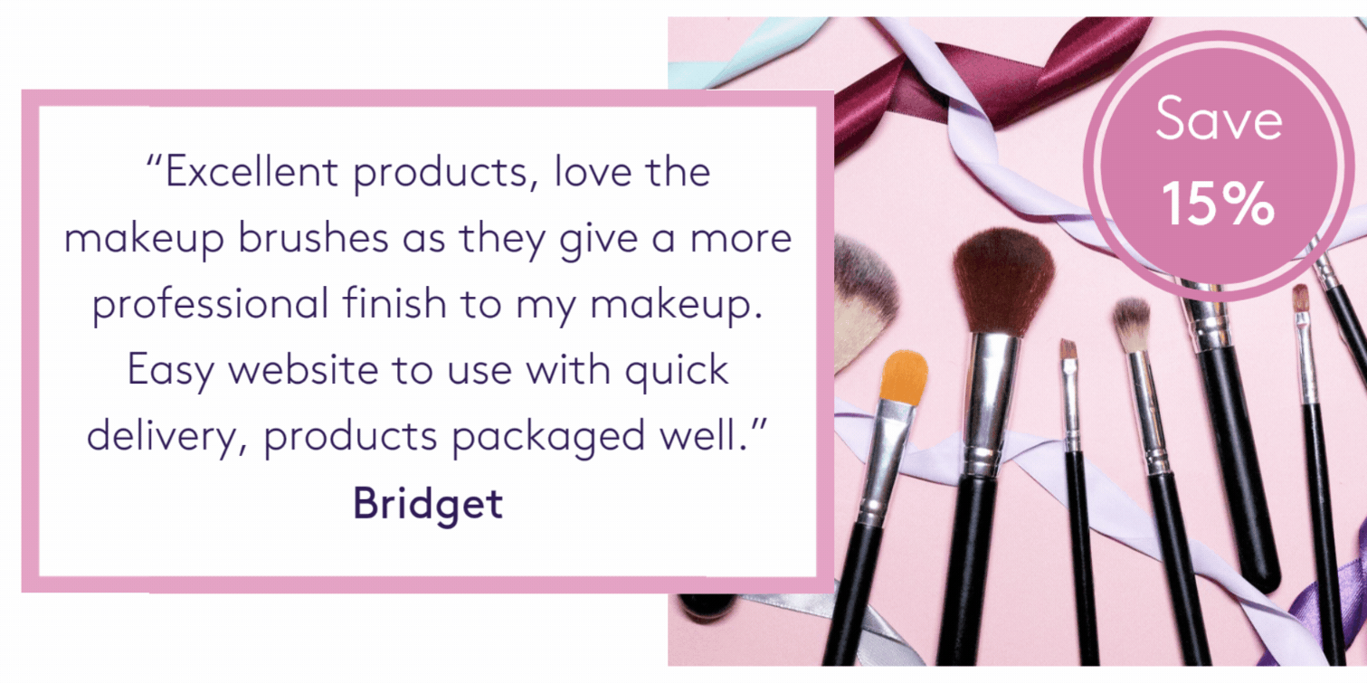 “Excellent products, love the makeup brushes as they give a more professional finish to my makeup. Easy website to use with quick delivery, products packaged well.” Bridget