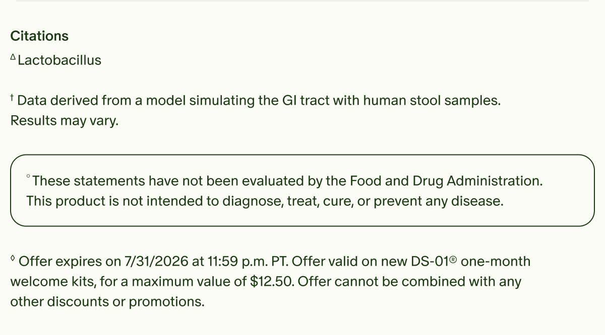 Citations | ΔLactobacillus | †Data derived from a model simulating the GI tract with human stool samples. Results may vary. | °These statements have not been evaluated by the Food and Drug Administration. This product is not intended to diagnose, treat, cure, or prevent any disease. | ◊Offer expires on 7/31/2026 at 11:59 p.m. PT. Offer valid on new DS-01® one-month welcome kits, for a maximum value of $12.50. Offer cannot be combined with any other discounts or promotions.
