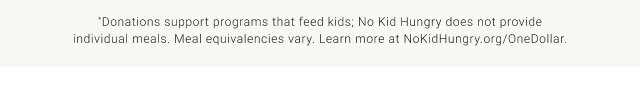 *Donations support programs that feed kids; No Kid Hungry does not provide individual meals. Meal equivalencies vary. Learn more at NoKidHungry.org/OneDollar.