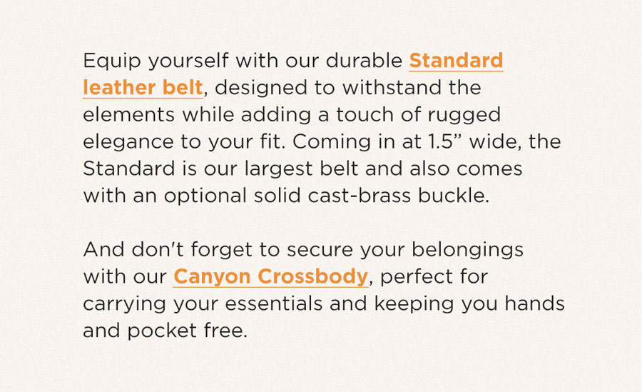 "Equip yourself with our durable Standard leather belt, designed to withstand the elements while adding a touch of rugged elegance to your fit. Coming in at 1.5” wide, the Standard is our largest belt and also comes with an optional solid cast-brass buckle.    And don't forget to secure your belongings with our Canyon Crossbody, perfect for carrying your essentials and keeping you hands and pocket free."