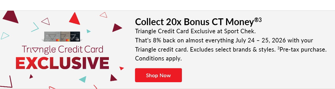TRIANGLE CREDIT CARD EXCLUSIVE 
July 24 – 25, 2026 
20x bonus CT money® [symbol]  
On almost everything 
Excludes select brands & styles. 