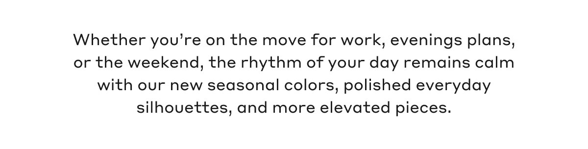 Whether you're on the move for work, evenings plans, or the weekend, the rhythm of your day remains calm with our new seasonal colors, polished everyday silhouettes, and more elevated pieces.