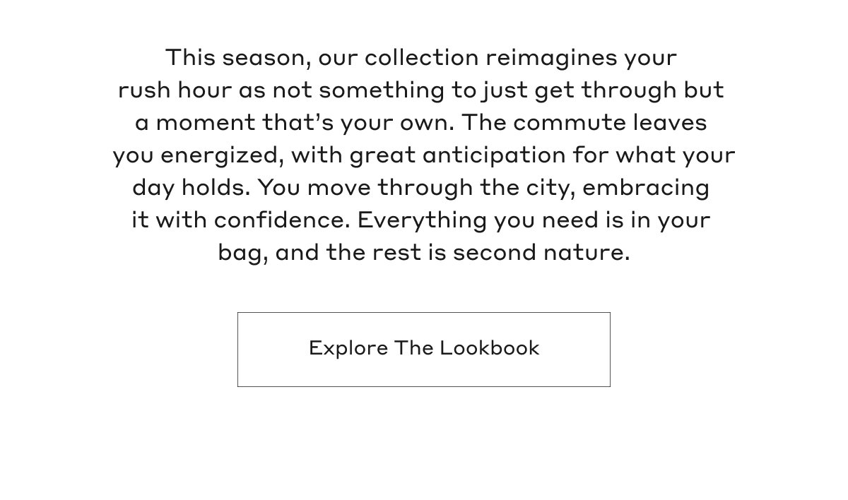 This season, our collection reimagines your rush hour as not something to just get through but a moment that's your own. The commute leaves you energized, with great anticipation for what your day holds. You move through the city, embracing it with confidence. Everything you need is in your bag, and the rest is second nature. Explore The Lookbook