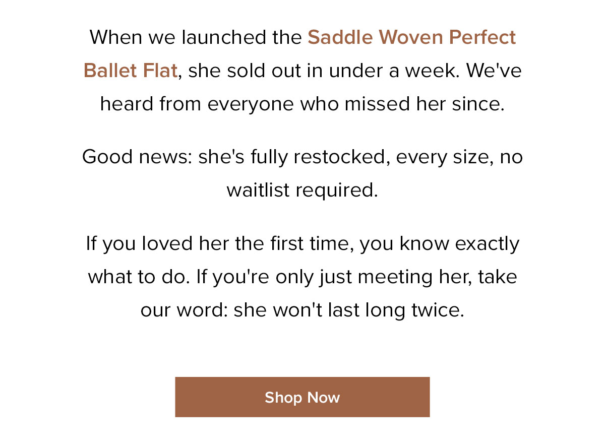 When we launched the Saddle Woven Perfect Ballet Flat, she sold out in under a week. We've heard from everyone who missed her since. Good news: she's fully restocked, every size, no waitlist required. If you loved her the first time, you know exactly what to do. If you're only just meeting her, take our word: she won't last long twice.