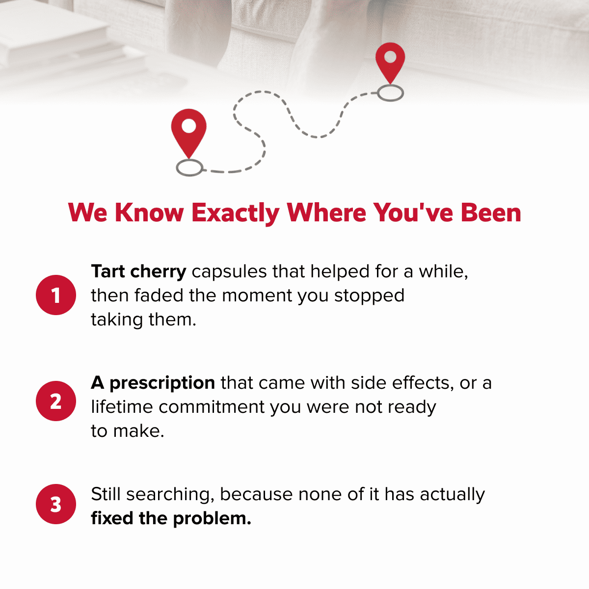 We know exactly where you've been | Tart cherry capsules that helped for a while, then faded the moment you stopped  taking them. | A prescription that came with side effects, or a lifetime commitment you were not ready  to make. | Still searching, because none of it has actually  fixed the problem.