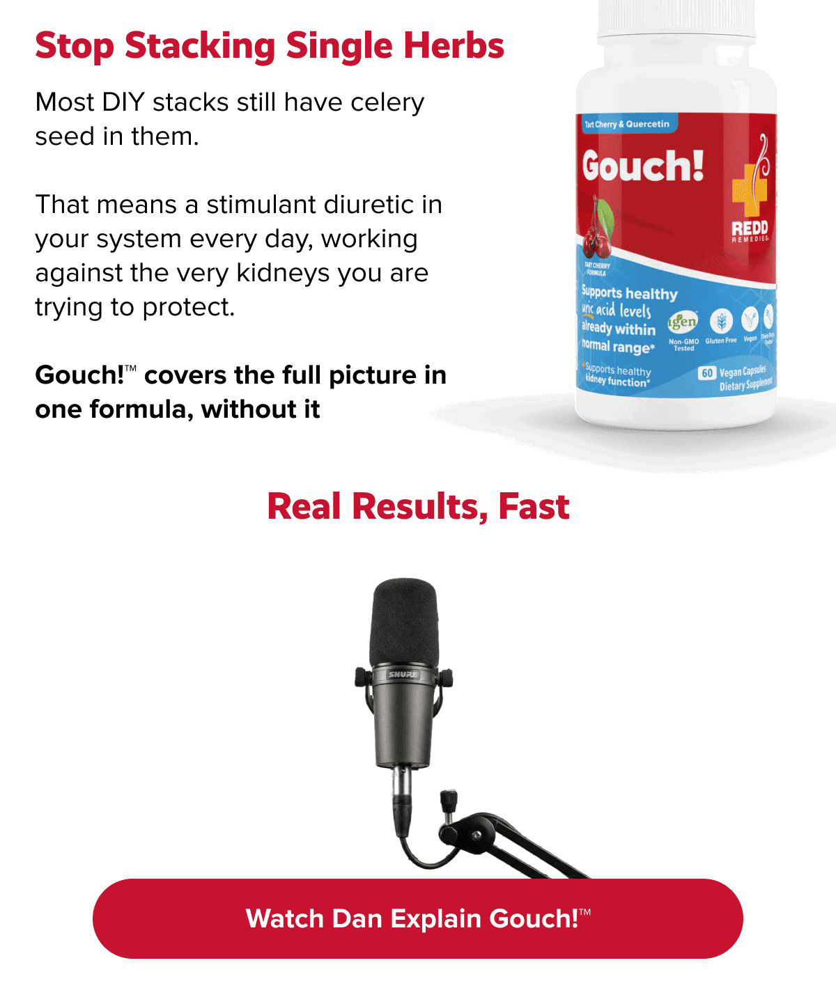 Stop stacking single herbs | Most DIY stacks still have celery seed in them. |  That means a stimulant diuretic in your system every day, working against the very kidneys you are trying to protect. |  Gouch!™ covers the full picture in one formula, without it | Real results, fast | Watch Dan explain Gouch!™