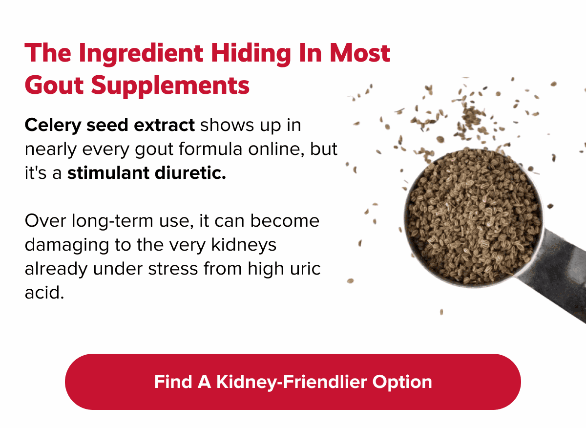 The ingredient hiding in most gout supplements | Celery seed extract shows up in nearly every gout formula online, but  it's a stimulant diuretic. |  Over long-term use, it can become damaging to the very kidneys already under stress from high uric acid. | Find a kidney-friendlier option