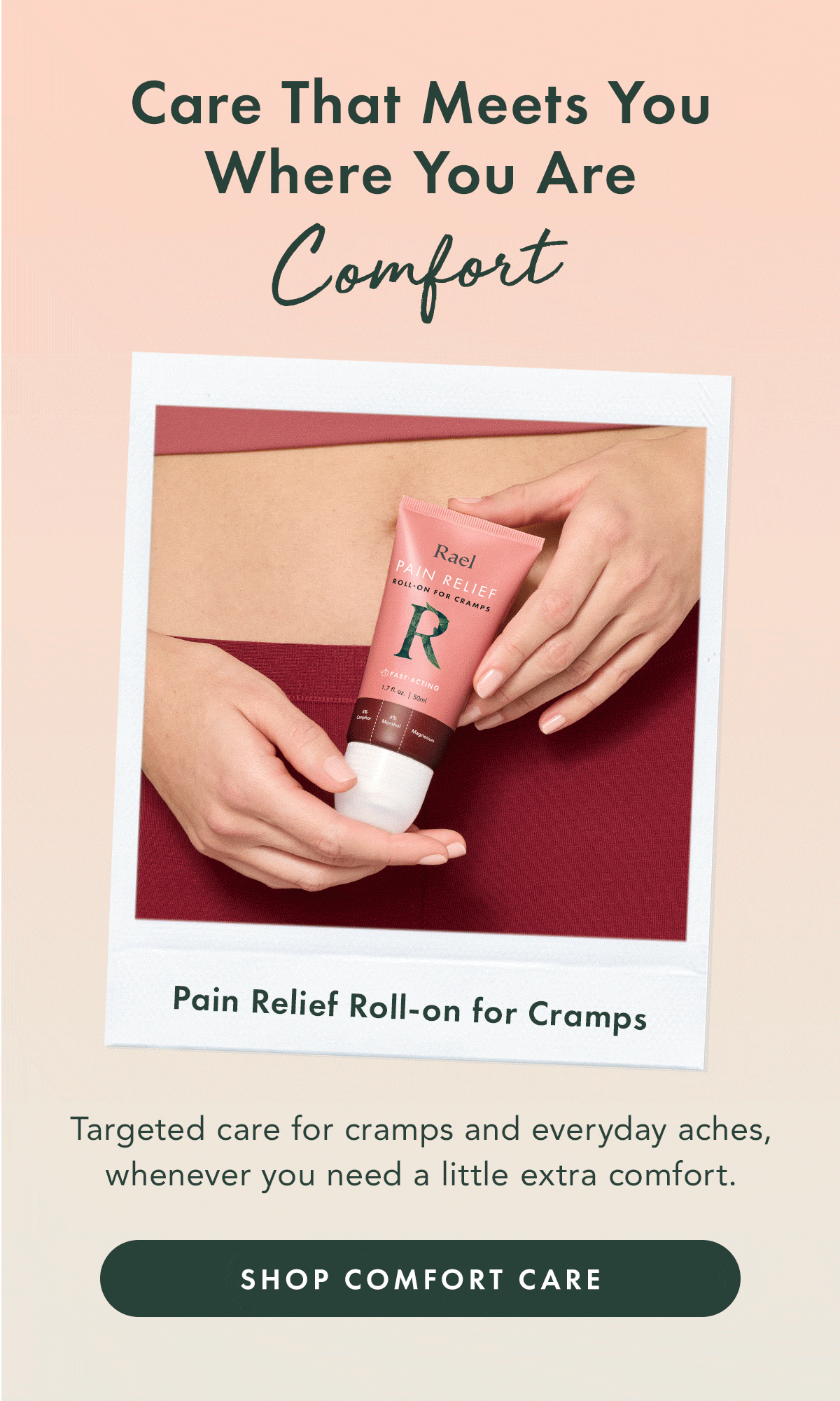 Care That Meets You Where You Are. Comfort. Targeted care for cramps and everyday aches, whenever you need a little extra comfort. Shop Comfort Care