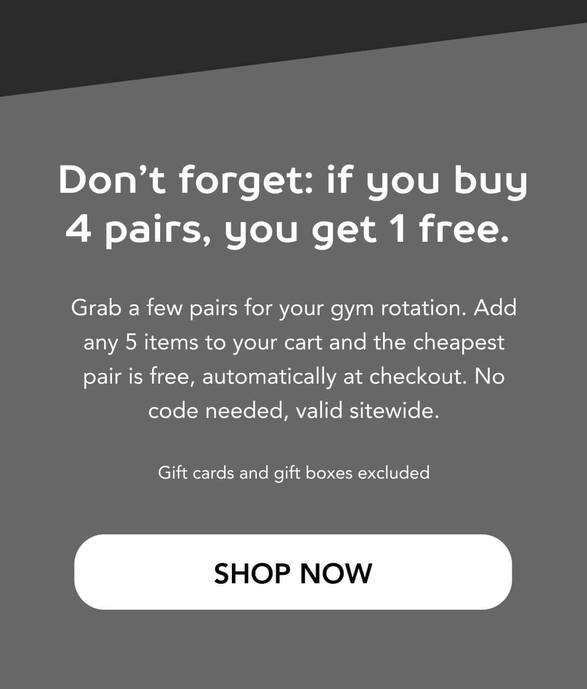 Don’t forget: if you buy 4 pairs, you get 1 free.   Grab a few pairs for your gym rotation. Add any 5 items to your cart and the cheapest pair is free, automatically at checkout. No code needed, valid sitewide.  Gift cards and gift boxes excluded   SHOP NOW