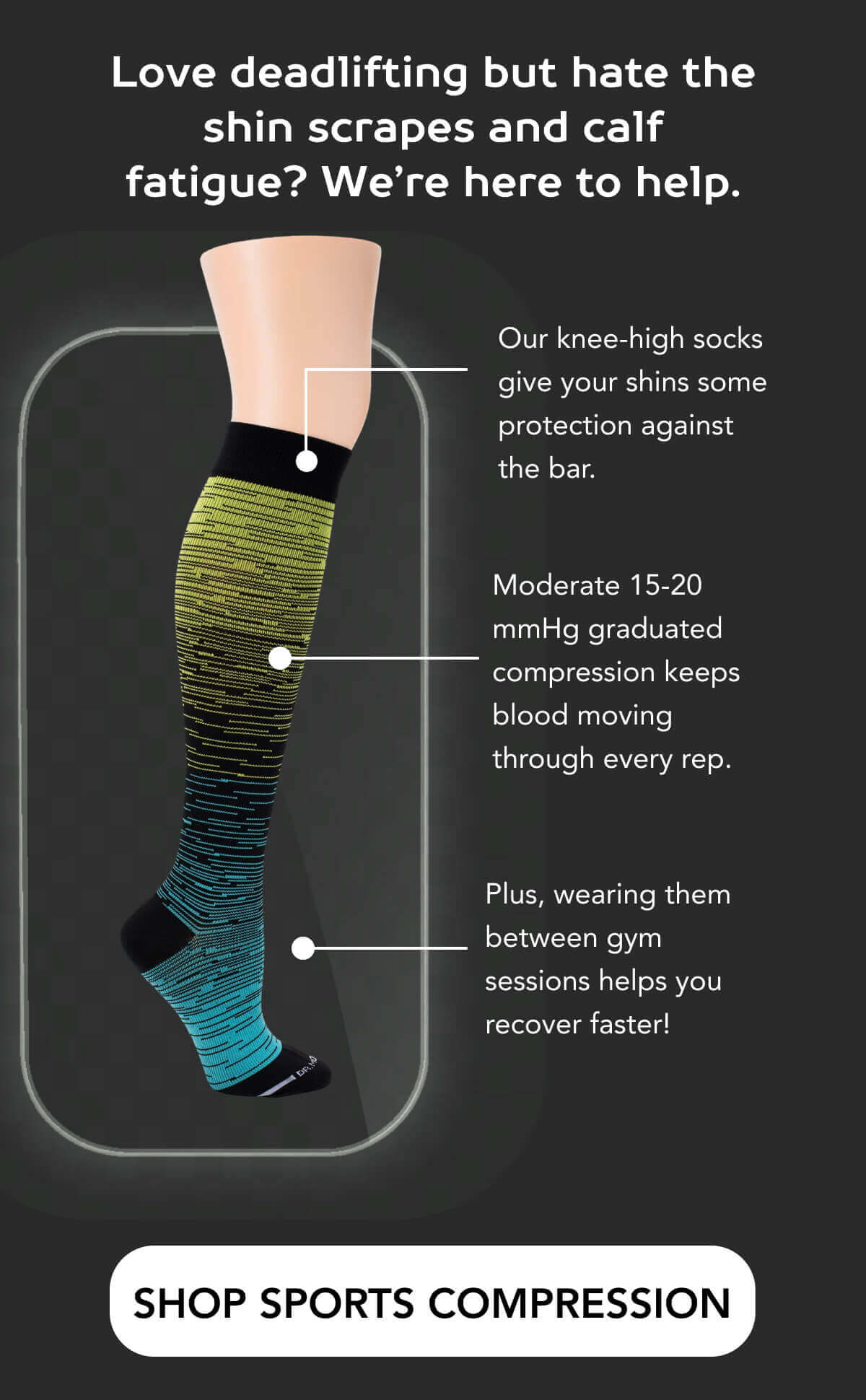 Love deadlifting but hate the shin scrapes and calf fatigue? We’re here to help.   Our knee-high socks give your shins some protection against the bar.  Moderate 15-20 mmHg graduated compression keeps blood moving through every rep.  Plus, wearing them between gym sessions helps you recover faster!     SHOP SPORTS COMPRESSION