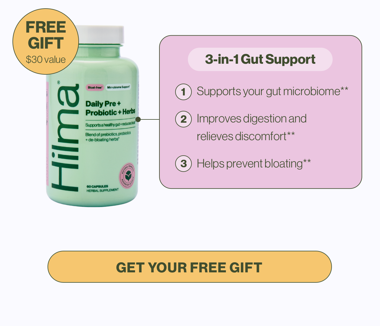 FREE GIFT $30 value. 3-in-1 Gut Support 1. Supports your gut microbiome** 2. Improves digestion and relieves discomfort** 3. Helps prevent bloating** Get your free gift