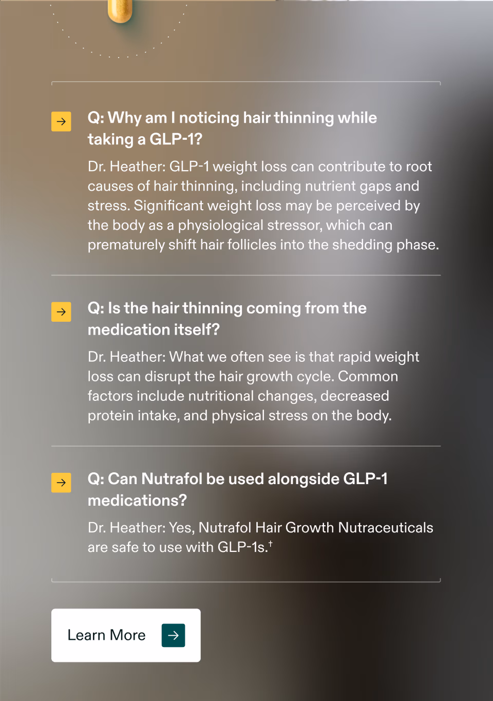 Q: Why am I noticing hair thinning while taking a GLP-1? Dr. Heather: GLP-1 weight loss can contribute to root causes of hair thinning, including nutrient gaps and stress. Significant weight loss may be perceived by the body as a physiological stressor, which can prematurely shift hair follicles into the shedding phase. Q: Is the hair thinning coming from the medication itself? Dr. Heather: What we often see is that rapid weight loss can disrupt the hair growth cycle. Common factors include nutritional changes, decreased protein intake, and physical stress on the body. Q: Can Nutrafol be used alongside GLP-1 medications? Dr. Heather: Yes, Nutrafol Hair Growth Nutraceuticals are safe to use with GLP-1s.† Learn More