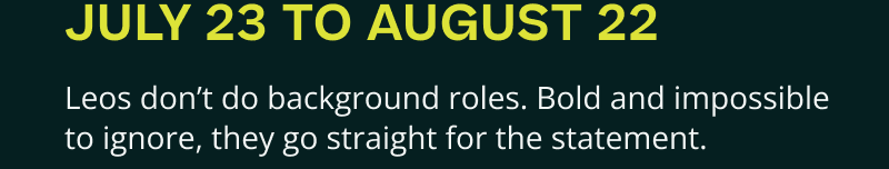 July 23-August 22.  Bold & impossible to ignore, they go for the statement.