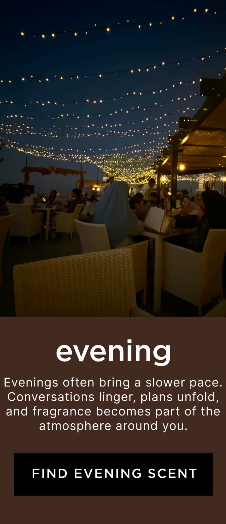 Evening - Evenings often bring a slower pace. Conversations linger, plans unfold, and fragrance becomes part of the atmosphere around you.