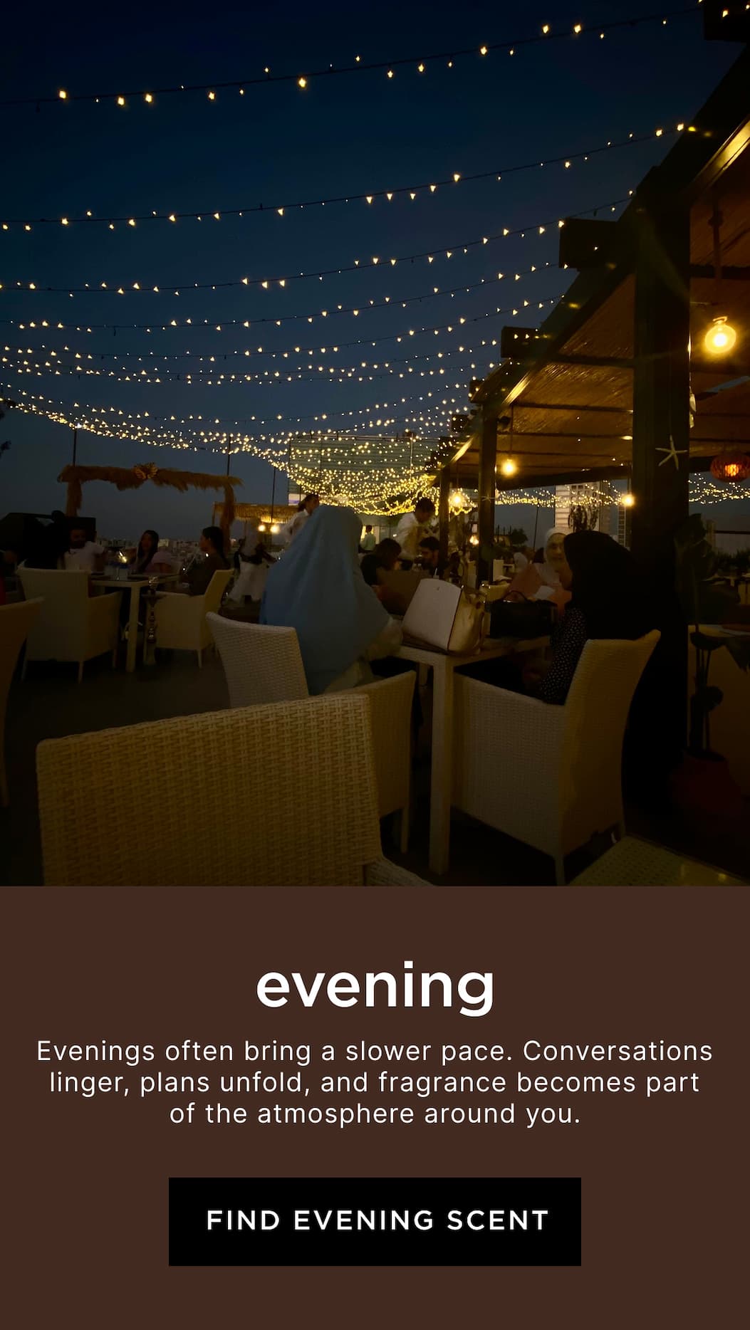 Evening - Evenings often bring a slower pace. Conversations linger, plans unfold, and fragrance becomes part of the atmosphere around you.