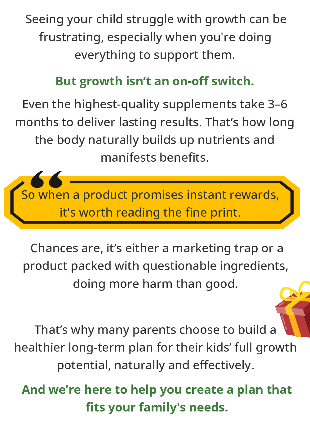 Seeing your child struggle with growth can be frustrating, especially when you're doing everything to support them. | But growth isn’t an on-off switch. | Even the highest-quality supplements take 3–6 months to deliver lasting results. That’s how long the body naturally builds up nutrients and manifests benefits. | So when a product promises instant rewards, it's worth reading the fine print. | Chances are, it’s either a marketing trap or a product packed with questionable ingredients, doing more harm than good. | That's why many parents choose to build a healthier long-term plan for their kids’ full growth potential, naturally and effectively. | And we're here to help you create a plan that fits your family's needs.