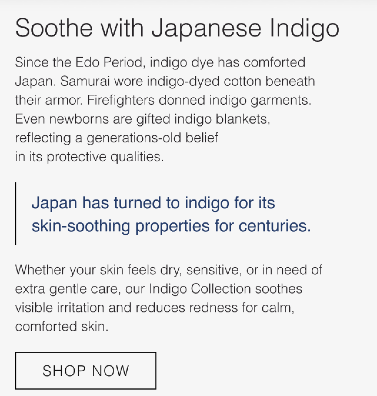 Japan has turned to indigo for its skin-soothing properties for centuries. Whether your skin feels dry, sensitive, or in need of extra care, our Indigo Collection soothes visible irritation and reduces redness for calm, comforted skin.
