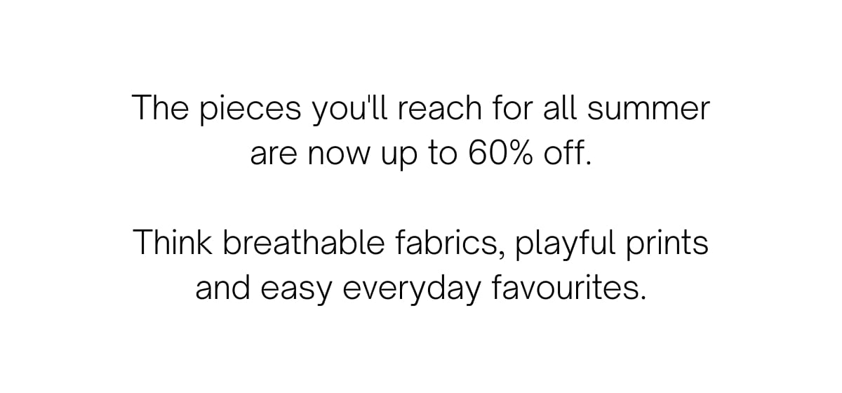 The pieces you'll reach for all summer are now up to 60% off.  Think breathable fabrics, playful prints and easy everyday favourites.