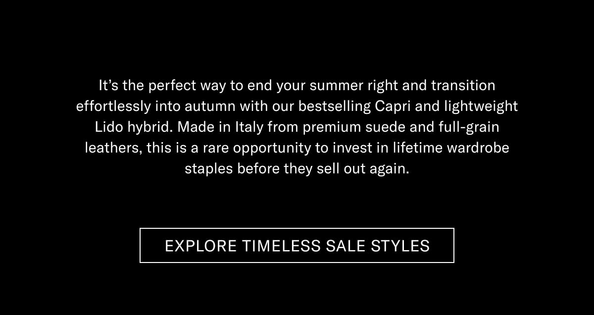 It's the perfect way to end your summer right and transition effortlessly into autumn with our bestselling Capri and lightweight Lido hybrid. Made in Italy from premium suede and full-grain leathers, this is a rare opportunity to invest in lifetime wardrobe staples before they sell out again.  [EXPLORE TIMELESS SALE STYLES]