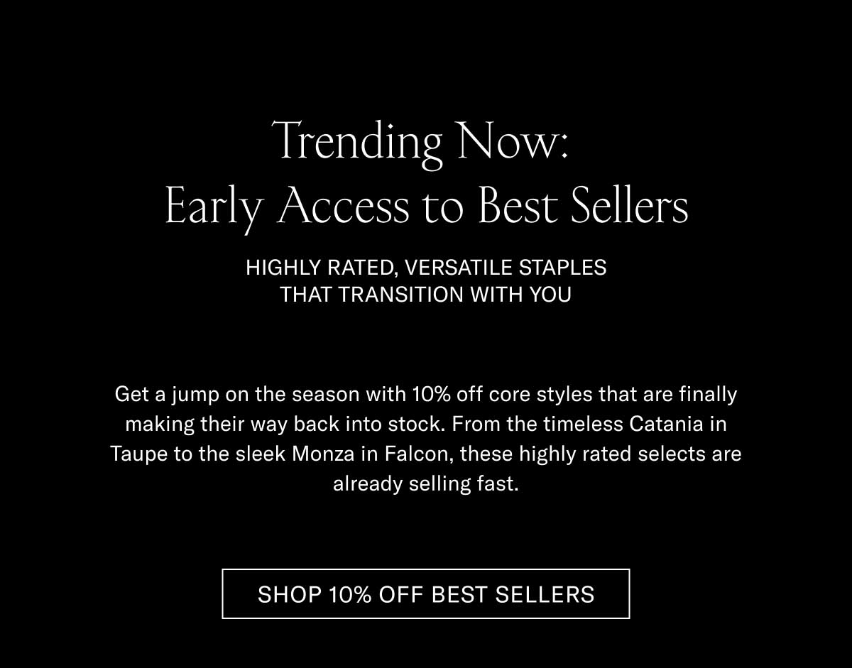 Trending Now: Early Access to Best Sellers HIGHLY RATED, VERSATILE STAPLES THAT TRANSITION WITH YOU  Get a jump on the season with 10% off core styles that are finally making their way back into stock. From the timeless Catania in Taupe to the sleek Monza in Falcon, these highly rated selects are already selling fast.  [SHOP 10% OFF BEST SELLERS]