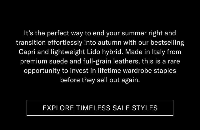 It's the perfect way to end your summer right and transition effortlessly into autumn with our bestselling Capri and lightweight Lido hybrid. Made in Italy from premium suede and full-grain leathers, this is a rare opportunity to invest in lifetime wardrobe staples before they sell out again. [EXPLORE TIMELESS SALE STYLES]