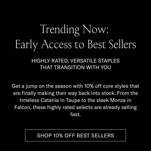 Trending Now: Early Access to Best Sellers HIGHLY RATED, VERSATILE STAPLES THAT TRANSITION WITH YOU Get a jump on the season with 10% off core styles that are finally making their way back into stock. From the timeless Catania in Taupe to the sleek Monza in Falcon, these highly rated selects are already selling fast. [SHOP 10% OFF BEST SELLERS]