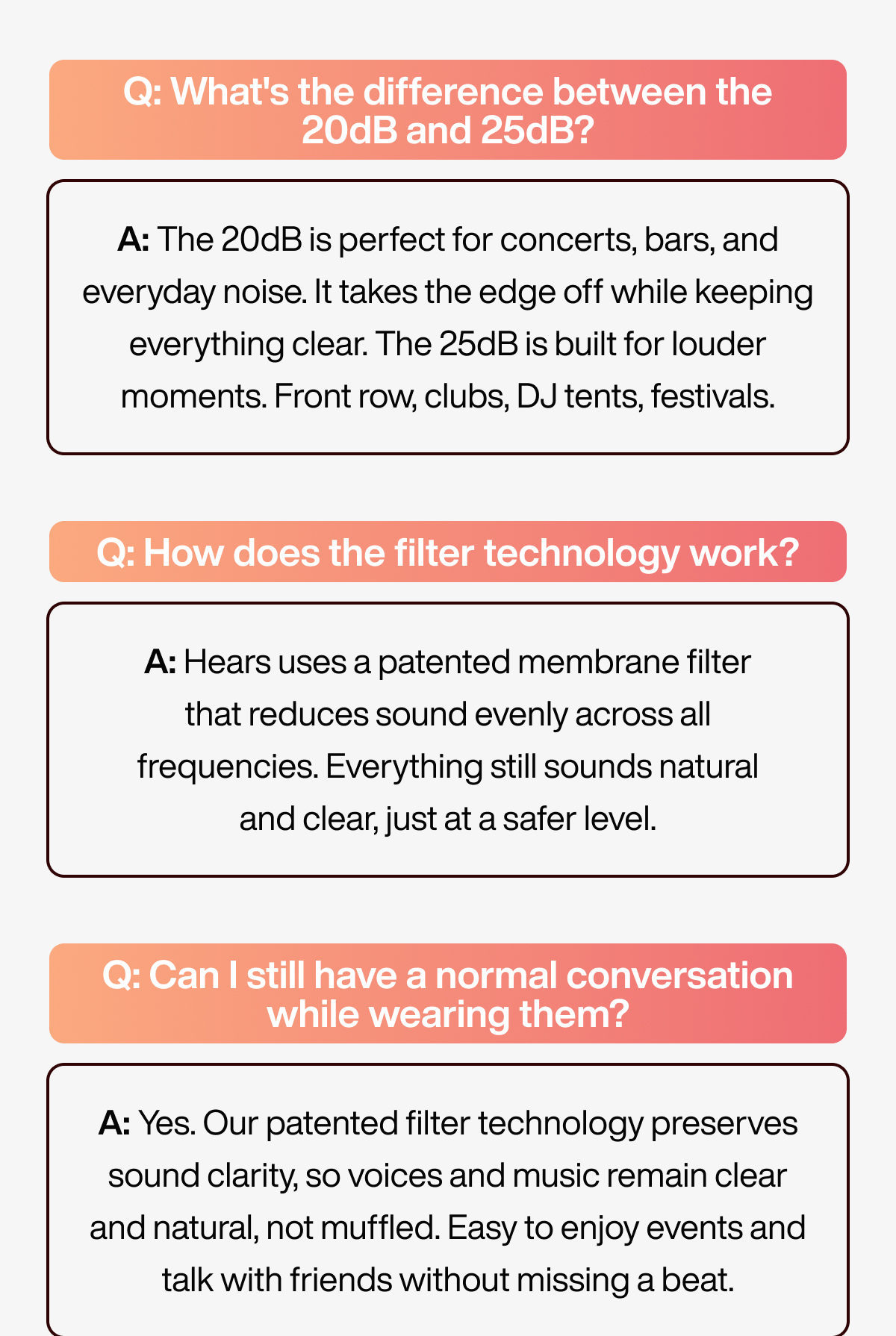 Q: What's the difference between the 20dB and 25dB? | A: The 20dB is perfect for concerts, bars, and everyday noise. It takes the edge off while keeping everything clear. The 25dB is built for louder moments. Front row, clubs, DJ tents, festivals. | Q: How does the filter technology work? | A: Hears uses a patented membrane filter that reduces sound evenly across all frequencies. Everything still sounds natural and clear, just at a safer level. | Q: Can I still have a normal conversation while wearing them? | A: Yes. Our patented filter technology preserves sound clarity, so voices and music remain clear and natural, not muffled. Easy to enjoy events and talk with friends without missing a beat.