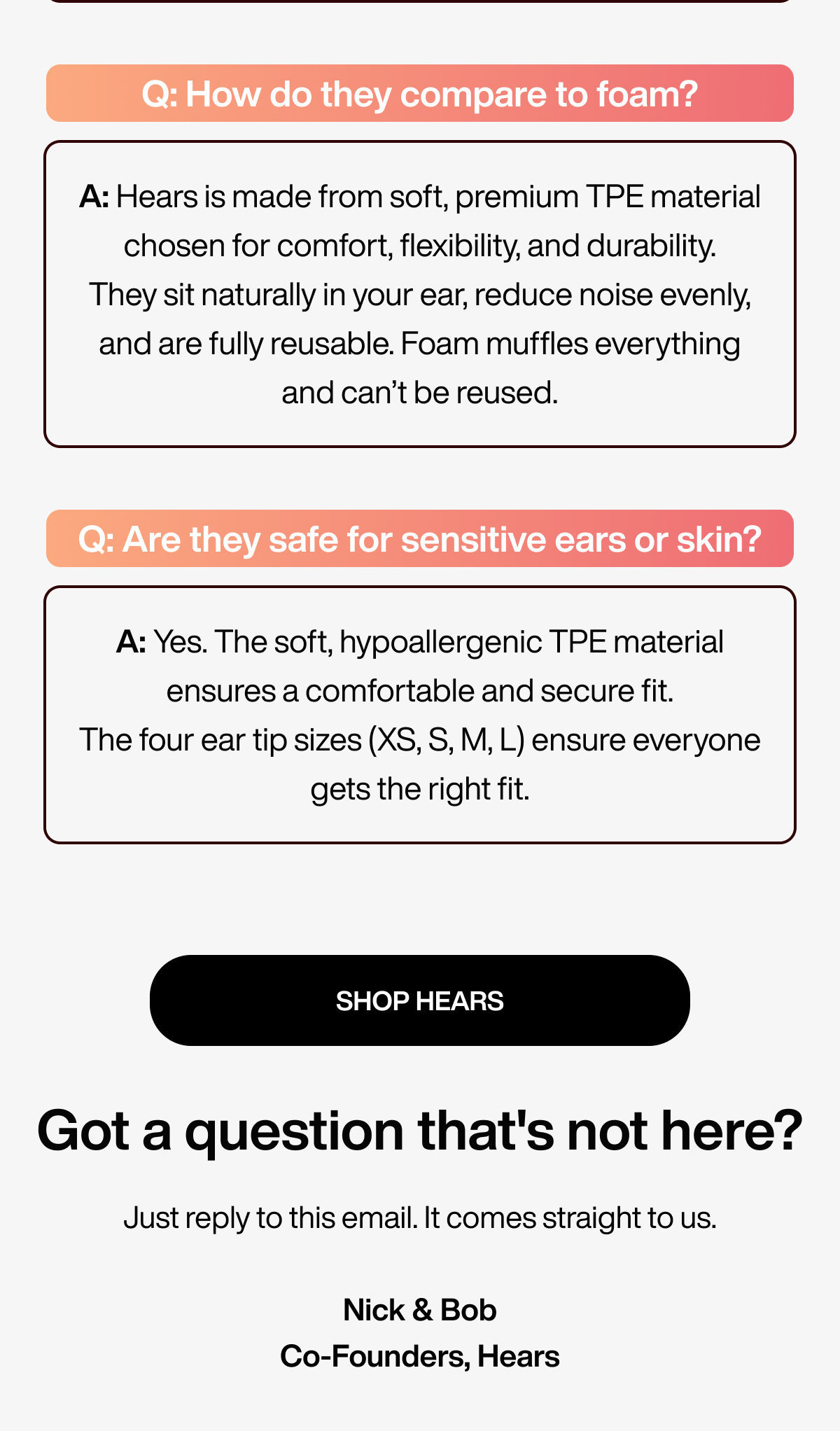 Q: How do they compare to foam? | A: Hears is made from soft, premium TPE material chosen for comfort, flexibility, and durability. They sit naturally in your ear, reduce noise evenly, and are fully reusable. Foam muffles everything and can’t be reused. | Q: Are they safe for sensitive ears or skin? | A: Yes. The soft, hypoallergenic TPE material ensures a comfortable and secure fit. The four ear tip sizes (XS, S, M, L) ensure everyone gets the right fit. | SHOP HEARS | Got a question that's not here? | Just reply to this email. It comes straight to us. Nick & Bob Co-Founders, Hears