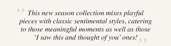 "This new season collection mixes playful pieces with classic sentimental styles, catering to those meaningful moments as well as those 'I saw this and thought of you' ones!"