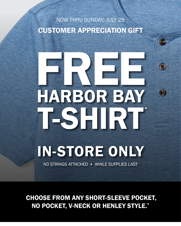 NOW THRU SUNDAY, JULY 26. CUSTOMER APPRECIATION GIFT. FREE HARBOR BAY T-SHIRT*. IN-STORE ONLY. NO STRINGS ATTACHED - WHILE SUPPLIES LAST. CHOOSE FROM ANY SHORT-SLEEVE POCKET, NO POCKET, V-NECK OR HENLEY STYLE.*