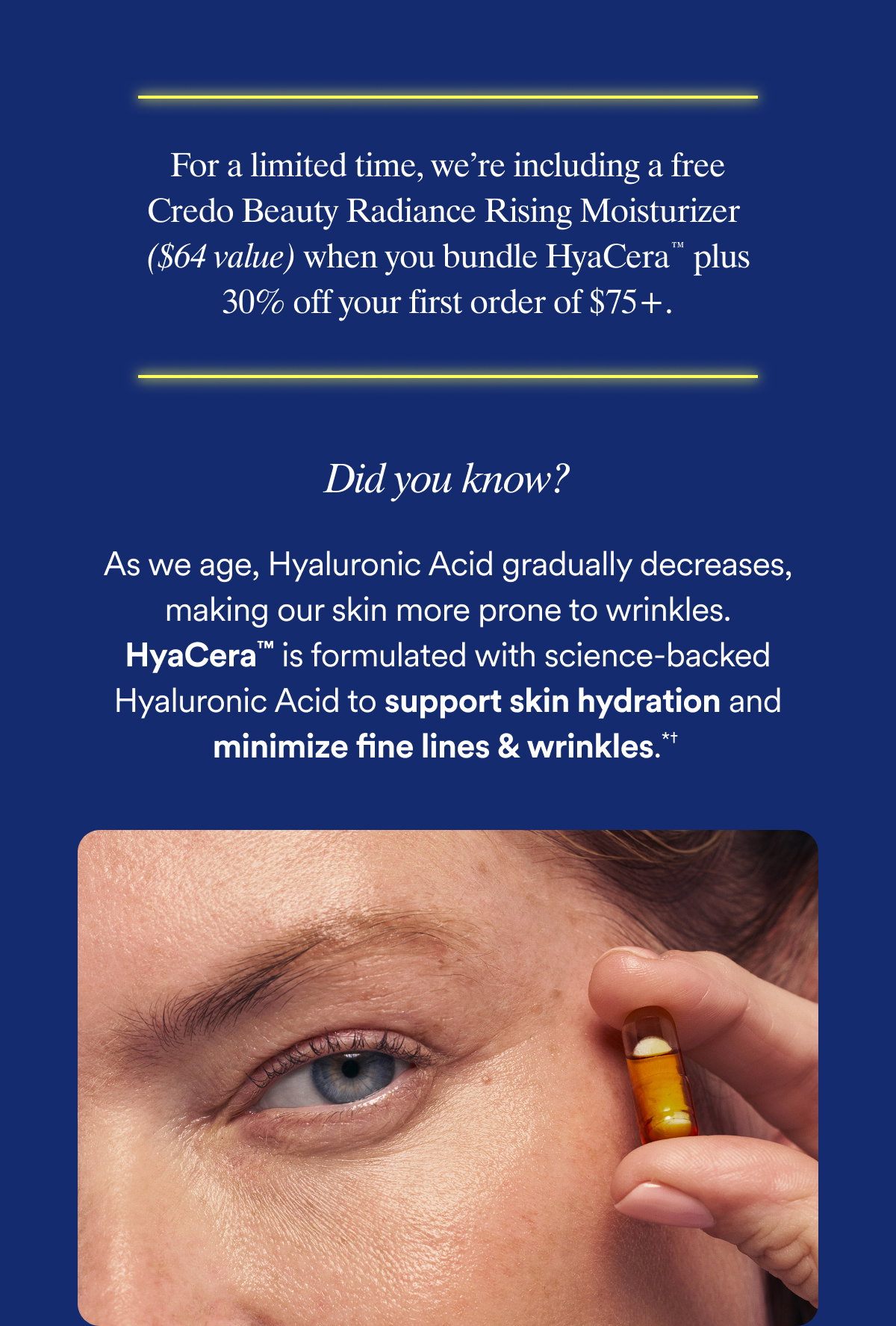 For a limited time, we’re including a free Credo Radiance Rising Moisturizer ($64 value) when you bundle HyaCera™ plus 30% off your first order of $75+.  As we age, Hyaluronic Acid gradually decreases, making our skin more prone to wrinkles. HyaCera™ is formulated with science-backed Hyaluronic Acid to support skin hydration and minimize fine lines & wrinkles.* 