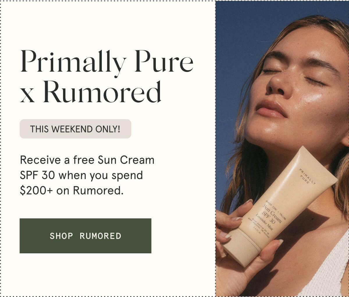 Primally Pure x Rumored  This weekend only!  Receive a free Sun Cream SPF 30 when you spend $200+ on Rumored.  [SHOP RUMORED]