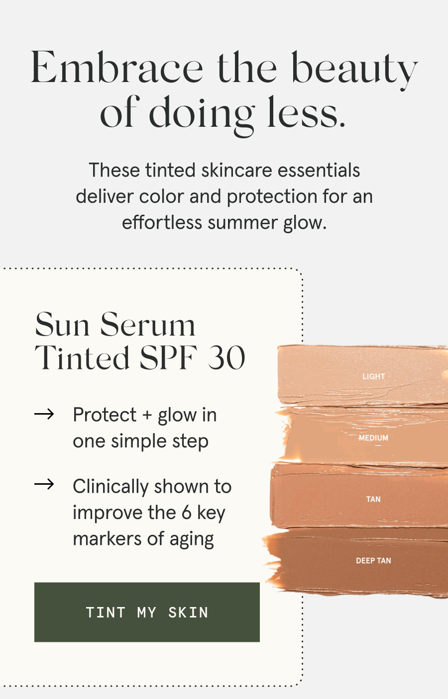 Embrace the beauty of doing less. These tinted skincare essentials deliver color and protection for an effortless summer glow. - Sun Serum Tinted SPF 30 - Protect + glow in one simple step - Clinically shown to improve the 6 key markers of aging [TINT MY SKIN]