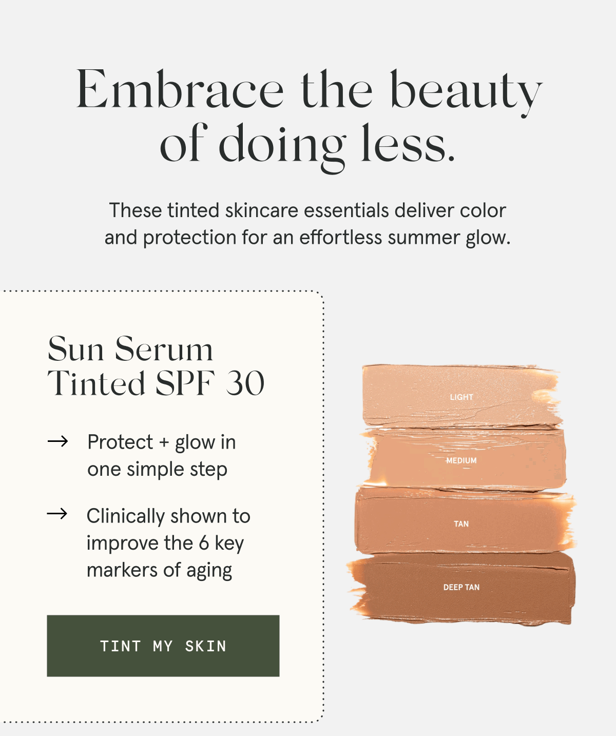 Embrace the beauty of doing less. These tinted skincare essentials deliver color and protection for an effortless summer glow. - Sun Serum Tinted SPF 30 - Protect + glow in one simple step - Clinically shown to improve the 6 key markers of aging [TINT MY SKIN]