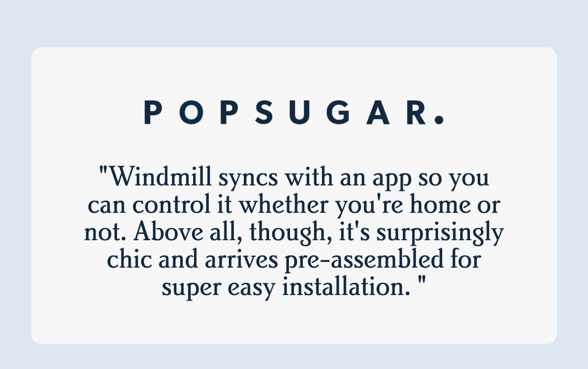P O P S U G A R . I "Windmill syncs with an app so you can control it whether you're home or not. Above all, though, it's surprisingly chic and arrives pre-assembled for super easy installation. "